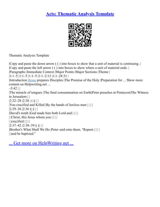 Acts: Thematic Analysis Template
Thematic Analysis Template
|Copy and paste the down arrow ( ( ) into boxes to show that a unit of material is continuing. |
|Copy and paste the left arrow ( ( ) into boxes to show where a unit of material ends. |
|Paragraphs |Immediate Context |Major Points |Major Sections |Theme |
|1:1–5 |1:1–5 |1:1–5 |1:1–2:13 |1:1–28:31 |
|Introduction |Jesus prepares Disciples |The Promise of the Holy |Preparation for ... Show more
content on Helpwriting.net ...
–5:42 | |
|The miracle of tongues |The final consummation on Earth|Peter preaches at Pentecost|The Witness
in Jerusalem | |
|2:22–28 |2:28 | ( |( | |
|You crucified and Killed |By the hands of lawless men | | | |
|2:29–36 |2:36 |( |( | |
|David's tomb |God made him both Lord and | | | |
| |Christ, this Jesus whom you | | | |
| |crucified | | | |
|2:37–42 |2:38–39 |( |( | |
|Brother's What Shall We Do |Peter said onto them, "Repent | | | |
| |and be baptized."
... Get more on HelpWriting.net ...
 
