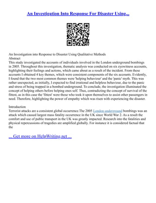 An Investigation Into Response For Disaster Using...
An Investigation into Response to Disaster Using Qualitative Methods
Abstract
This study investigated the accounts of individuals involved in the London underground bombings
in 2005. Throughout this investigation, thematic analysis was conducted on six eyewitness accounts,
highlighting their feelings and actions, which came about as a result of the incident. From these
accounts I obtained 4 key themes, which were consistent components of the six accounts. Evidently,
I found that the two most common themes were 'helping behaviour' and the 'panic' myth. This was
rather unexpected, as initially, I expected to find irrational and helpless behaviour, due to the panic
and stress of being trapped in a bombed underground. To conclude, the investigation illuminated the
concept of helping others before helping ones self. Thus, contradicting the concept of survival of the
fittest, as in this case the 'fittest' were those who took it upon themselves to assist other passengers in
need. Therefore, highlighting the power of empathy which was risen with experiencing the disaster.
Introduction
Terrorist attacks are a consistent global occurrence.The 2005 London underground bombings was an
attack which caused largest mass fatality occurrence in the UK since World War 2. As a result the
comfort and use of public transport in the UK was greatly impacted. Research into the fatalities and
physical repercussions of tragedies are amplified globally. For instance it is considered factual that
the
... Get more on HelpWriting.net ...
 