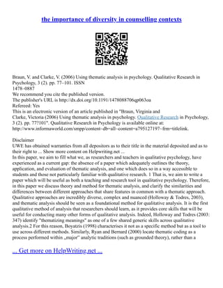 the importance of diversity in counselling contexts
Braun, V. and Clarke, V. (2006) Using thematic analysis in psychology. Qualitative Research in
Psychology, 3 (2). pp. 77–101. ISSN
1478–0887
We recommend you cite the published version.
The publisher's URL is http://dx.doi.org/10.1191/1478088706qp063oa
Refereed: Yes
This is an electronic version of an article published in "Braun, Virginia and
Clarke, Victoria (2006) Using thematic analysis in psychology. Qualitative Research in Psychology,
3 (2). pp. 77?101". Qualitative Research in Psychology is available online at:
http://www.informaworld.com/smpp/content~db=all~content=a795127197~frm=titlelink.
Disclaimer
UWE has obtained warranties from all depositors as to their title in the material deposited and as to
their right to ... Show more content on Helpwriting.net ...
In this paper, we aim to fill what we, as researchers and teachers in qualitative psychology, have
experienced as a current gap: the absence of a paper which adequately outlines the theory,
application, and evaluation of thematic analysis, and one which does so in a way accessible to
students and those not particularly familiar with qualitative research. 1 That is, we aim to write a
paper which will be useful as both a teaching and research tool in qualitative psychology. Therefore,
in this paper we discuss theory and method for thematic analysis, and clarify the similarities and
differences between different approaches that share features in common with a thematic approach.
Qualitative approaches are incredibly diverse, complex and nuanced (Holloway & Todres, 2003),
and thematic analysis should be seen as a foundational method for qualitative analysis. It is the first
qualitative method of analysis that researchers should learn, as it provides core skills that will be
useful for conducting many other forms of qualitative analysis. Indeed, Holloway and Todres (2003:
347) identify "thematizing meanings" as one of a few shared generic skills across qualitative
analysis.2 For this reason, Boyatzis (1998) characterises it not as a specific method but as a tool to
use across different methods. Similarly, Ryan and Bernard (2000) locate thematic coding as a
process performed within „major‟ analytic traditions (such as grounded theory), rather than a
... Get more on HelpWriting.net ...
 