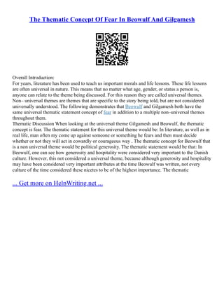 The Thematic Concept Of Fear In Beowulf And Gilgamesh
Overall Introduction:
For years, literature has been used to teach us important morals and life lessons. These life lessons
are often universal in nature. This means that no matter what age, gender, or status a person is,
anyone can relate to the theme being discussed. For this reason they are called universal themes.
Non– universal themes are themes that are specific to the story being told, but are not considered
universally understood. The following demonstrates that Beowulf and Gilgamesh both have the
same universal thematic statement concept of fear in addition to a multiple non–universal themes
throughout them.
Thematic Discussion When looking at the universal theme Gilgamesh and Beowulf, the thematic
concept is fear. The thematic statement for this universal theme would be: In literature, as well as in
real life, man often my come up against someone or something he fears and then must decide
whether or not they will act in cowardly or courageous way . The thematic concept for Beowulf that
is a non universal theme would be political generosity. The thematic statement would be that: In
Beowulf, one can see how generosity and hospitality were considered very important to the Danish
culture. However, this not considered a universal theme, because although generosity and hospitality
may have been considered very important attributes at the time Beowulf was written, not every
culture of the time considered these nicetes to be of the highest importance. The thematic
... Get more on HelpWriting.net ...
 