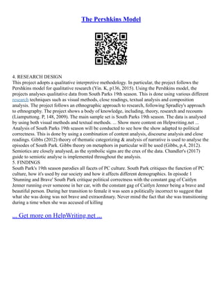 The Pershkins Model
4. RESEARCH DESIGN
This project adopts a qualitative interpretive methodology. In particular, the project follows the
Pershkins model for qualitative research (Yin. K, p136, 2015). Using the Pershkins model, the
projects analyses qualitative data from South Parks 19th season. This is done using various different
research techniques such as visual methods, close readings, textual analysis and composition
analysis. The project follows an ethnographic approach to research, following Spradley's approach
to ethnography. The project shows a body of knowledge, including, theory, research and recounts
(Liamputtong. P, 148, 2009). The main sample set is South Parks 19th season. The data is analysed
by using both visual methods and textual methods. ... Show more content on Helpwriting.net ...
Analysis of South Parks 19th season will be conducted to see how the show adapted to political
correctness. This is done by using a combination of content analysis, discourse analysis and close
readings. Gibbs (2012) theory of thematic categorizing & analysis of narrative is used to analyse the
episodes of South Park. Gibbs theory on metaphors in particular will be used (Gibbs, p.4, 2012).
Semiotics are closely analysed, as the symbolic signs are the crux of the data. Chandler's (2017)
guide to semiotic analyse is implemented throughout the analysis.
5. FINDINGS
South Park's 19th season parodies all facets of PC culture. South Park critiques the function of PC
culture, how it's used by our society and how it affects different demographics. In episode 1
'Stunning and Brave' South Park critique political correctness with the constant gag of Caitlyn
Jenner running over someone in her car, with the constant gag of Caitlyn Jenner being a brave and
beautiful person. During her transition to female it was seen a politically incorrect to suggest that
what she was doing was not brave and extraordinary. Never mind the fact that she was transitioning
during a time when she was accused of killing
... Get more on HelpWriting.net ...
 