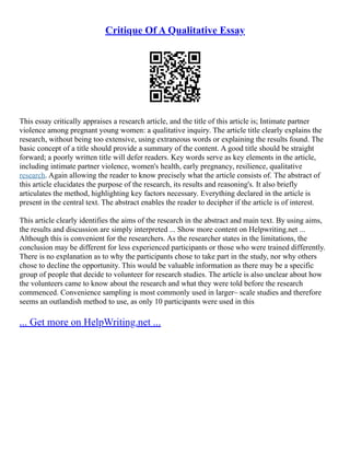 Critique Of A Qualitative Essay
This essay critically appraises a research article, and the title of this article is; Intimate partner
violence among pregnant young women: a qualitative inquiry. The article title clearly explains the
research, without being too extensive, using extraneous words or explaining the results found. The
basic concept of a title should provide a summary of the content. A good title should be straight
forward; a poorly written title will defer readers. Key words serve as key elements in the article,
including intimate partner violence, women's health, early pregnancy, resilience, qualitative
research. Again allowing the reader to know precisely what the article consists of. The abstract of
this article elucidates the purpose of the research, its results and reasoning's. It also briefly
articulates the method, highlighting key factors necessary. Everything declared in the article is
present in the central text. The abstract enables the reader to decipher if the article is of interest.
This article clearly identifies the aims of the research in the abstract and main text. By using aims,
the results and discussion are simply interpreted ... Show more content on Helpwriting.net ...
Although this is convenient for the researchers. As the researcher states in the limitations, the
conclusion may be different for less experienced participants or those who were trained differently.
There is no explanation as to why the participants chose to take part in the study, nor why others
chose to decline the opportunity. This would be valuable information as there may be a specific
group of people that decide to volunteer for research studies. The article is also unclear about how
the volunteers came to know about the research and what they were told before the research
commenced. Convenience sampling is most commonly used in larger– scale studies and therefore
seems an outlandish method to use, as only 10 participants were used in this
... Get more on HelpWriting.net ...
 