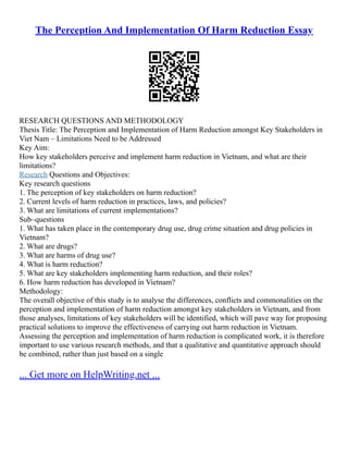The Perception And Implementation Of Harm Reduction Essay
RESEARCH QUESTIONS AND METHODOLOGY
Thesis Title: The Perception and Implementation of Harm Reduction amongst Key Stakeholders in
Viet Nam – Limitations Need to be Addressed
Key Aim:
How key stakeholders perceive and implement harm reduction in Vietnam, and what are their
limitations?
Research Questions and Objectives:
Key research questions
1. The perception of key stakeholders on harm reduction?
2. Current levels of harm reduction in practices, laws, and policies?
3. What are limitations of current implementations?
Sub–questions
1. What has taken place in the contemporary drug use, drug crime situation and drug policies in
Vietnam?
2. What are drugs?
3. What are harms of drug use?
4. What is harm reduction?
5. What are key stakeholders implementing harm reduction, and their roles?
6. How harm reduction has developed in Vietnam?
Methodology:
The overall objective of this study is to analyse the differences, conflicts and commonalities on the
perception and implementation of harm reduction amongst key stakeholders in Vietnam, and from
those analyses, limitations of key stakeholders will be identified, which will pave way for proposing
practical solutions to improve the effectiveness of carrying out harm reduction in Vietnam.
Assessing the perception and implementation of harm reduction is complicated work, it is therefore
important to use various research methods, and that a qualitative and quantitative approach should
be combined, rather than just based on a single
... Get more on HelpWriting.net ...
 
