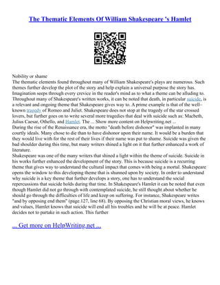 The Thematic Elements Of William Shakespeare 's Hamlet
Nobility or shame
The thematic elements found throughout many of William Shakespeare's plays are numerous. Such
themes further develop the plot of the story and help explain a universal purpose the story has.
Imagination seeps through every crevice in the reader's mind as to what a theme can be alluding to.
Throughout many of Shakespeare's written works, it can be noted that death, in particular suicide, is
a relevant and ongoing theme that Shakespeare gives way to. A prime example is that of the well–
known tragedy of Romeo and Juliet. Shakespeare does not stop at the tragedy of the star crossed
lovers, but further goes on to write several more tragedies that deal with suicide such as: Macbeth,
Julius Caesar, Othello, and Hamlet. The ... Show more content on Helpwriting.net ...
During the rise of the Renaissance era, the motto "death before dishonor" was implanted in many
courtly ideals. Many chose to die than to have dishonor upon their name. It would be a burden that
they would live with for the rest of their lives if their name was put to shame. Suicide was given the
bad shoulder during this time, but many writers shined a light on it that further enhanced a work of
literature.
Shakespeare was one of the many writers that shined a light within the theme of suicide. Suicide in
his works further enhanced the development of the story. This is because suicide is a recurring
theme that gives way to understand the cultural impact that comes with being a mortal. Shakespeare
opens the window to this developing theme that is shunned upon by society. In order to understand
why suicide is a key theme that further develops a story, one has to understand the social
repercussions that suicide holds during that time. In Shakespeare's Hamlet it can be noted that even
though Hamlet did not go through with contemplated suicide, he still thought about whether he
should go through the difficulties of life and keep on suffering. For instance, Shakespeare writes
"and by opposing end them" (page.127, line 68). By opposing the Christian moral views, he knows
and values, Hamlet knows that suicide will end all his troubles and he will be at peace. Hamlet
decides not to partake in such action. This further
... Get more on HelpWriting.net ...
 