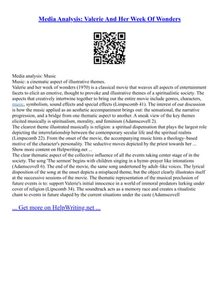 Media Analysis: Valerie And Her Week Of Wonders
Media analysis: Music
Music: a cinematic aspect of illustrative themes.
Valerie and her week of wonders (1970) is a classical movie that weaves all aspects of entertainment
facets to elicit an emotive, thought to provoke and illustrative themes of a spiritualistic society. The
aspects that creatively intertwine together to bring out the entire movie include genres, characters,
music, symbolism, sound effects and special effects (Limpscomb 41). The interest of our discussion
is how the music applied as an aesthetic accompaniment brings out: the sensational, the narrative
progression, and a bridge from one thematic aspect to another. A sneak view of the key themes
elicited musically is spiritualism, morality, and feminism (Adamscovell 2).
The clearest theme illustrated musically is religion: a spiritual dispensation that plays the largest role
depicting the interrelationship between the contemporary secular life and the spiritual realms
(Limpscomb 22). From the onset of the movie, the accompanying music hints a theology–based
motive of the character's personality. The seductive moves depicted by the priest towards her ...
Show more content on Helpwriting.net ...
The clear thematic aspect of the collective influence of all the events taking center stage of in the
society. The song 'The sermon' begins with children singing in a hymn–prayer like intonations
(Adamscovell 6). The end of the movie, the same song undertoned by adult–like voices. The lyrical
disposition of the song at the onset depicts a misplaced theme, but the object clearly illustrates itself
at the successive sessions of the movie. The thematic representation of the musical preclusion of
future events is to: support Valerie's initial innocence in a world of immoral predators lurking under
cover of religion (Lipscomb 34). The soundtrack acts as a memory race and creates a ritualistic
chant to events in future shaped by the current situations under the caste (Adamscovell
... Get more on HelpWriting.net ...
 