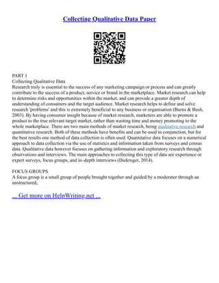 Collecting Qualitative Data Paper
PART 1
Collecting Qualitative Data
Research truly is essential to the success of any marketing campaign or process and can greatly
contribute to the success of a product, service or brand in the marketplace. Market research can help
to determine risks and opportunities within the market, and can provide a greater depth of
understanding of consumers and the target audience. Market research helps to define and solve
research 'problems' and this is extremely beneficial to any business or organisation (Burns & Bush,
2003). By having consumer insight because of market research, marketers are able to promote a
product to the true relevant target market, rather than wasting time and money promoting to the
whole marketplace. There are two main methods of market research, being qualitative research and
quantitative research. Both of these methods have benefits and can be used in conjunction, but for
the best results one method of data collection is often used. Quantitative data focuses on a numerical
approach to data collection via the use of statistics and information taken from surveys and census
data. Qualitative data however focuses on gathering information and exploratory research through
observations and interviews. The main approaches to collecting this type of data are experience or
expert surveys, focus groups, and in–depth interviews (Diekroger, 2014).
FOCUS GROUPS
A focus group is a small group of people brought together and guided by a moderator through an
unstructured,
... Get more on HelpWriting.net ...
 