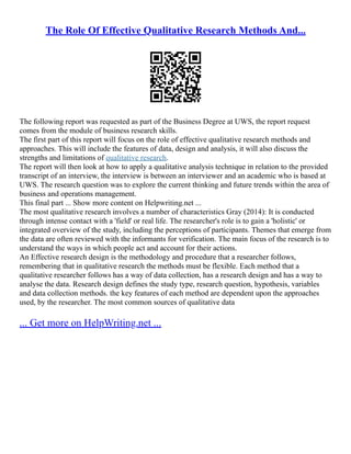 The Role Of Effective Qualitative Research Methods And...
The following report was requested as part of the Business Degree at UWS, the report request
comes from the module of business research skills.
The first part of this report will focus on the role of effective qualitative research methods and
approaches. This will include the features of data, design and analysis, it will also discuss the
strengths and limitations of qualitative research.
The report will then look at how to apply a qualitative analysis technique in relation to the provided
transcript of an interview, the interview is between an interviewer and an academic who is based at
UWS. The research question was to explore the current thinking and future trends within the area of
business and operations management.
This final part ... Show more content on Helpwriting.net ...
The most qualitative research involves a number of characteristics Gray (2014): It is conducted
through intense contact with a 'field' or real life. The researcher's role is to gain a 'holistic' or
integrated overview of the study, including the perceptions of participants. Themes that emerge from
the data are often reviewed with the informants for verification. The main focus of the research is to
understand the ways in which people act and account for their actions.
An Effective research design is the methodology and procedure that a researcher follows,
remembering that in qualitative research the methods must be flexible. Each method that a
qualitative researcher follows has a way of data collection, has a research design and has a way to
analyse the data. Research design defines the study type, research question, hypothesis, variables
and data collection methods. the key features of each method are dependent upon the approaches
used, by the researcher. The most common sources of qualitative data
... Get more on HelpWriting.net ...
 