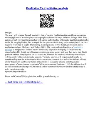 Qualitative Vs. Qualitative Analysis
Design:
The study will be done through qualitative line of inquiry. Qualitative data provides a prosperous,
thorough picture to be built up about why people act in certain ways, and their feelings about these
actions, which provides the researcher with a clear understanding of the data. Qualitative data is also
useful for studying limited data in–depth; for the purpose of this study to be accomplished, the data
needs to be studied in–depth. Thematizing meanings is one of few shared generic skills across
qualitative analysis (Holloway and Todres, 2003). The epistemological position of qualitative
research is interpretivist and this will be particularly helpful in attempting to understand the
struggles faced by female ex–offenders when they re–enter society and how they move past this to
get back on their feet (Bryman, 2012). Due to the nature of the research, secondary data analysis
will be employed through thematic analysis. Thematic analysis will be particularly useful in
understanding how the women desist from crime to sort out their lives and move on from a life of
crime "focuses on identifiable themes and patterns of living and talk and aims to generate
descriptions of strategies and behaviours" (Hammersmith and Atkinson, 1995). In addition, it will
also assist in understanding how prison life affects women's behaviour when they are released to
enter back into society.
Epistemological Position:
Braun and Clarke (2006) explain that, unlike grounded theory or
... Get more on HelpWriting.net ...
 