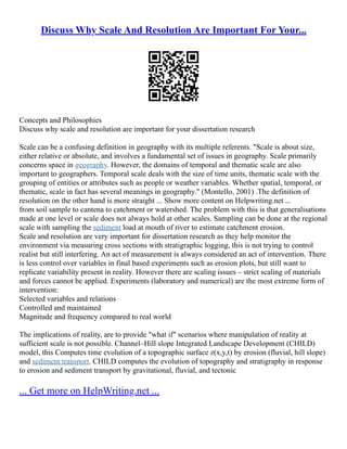 Discuss Why Scale And Resolution Are Important For Your...
Concepts and Philosophies
Discuss why scale and resolution are important for your dissertation research
Scale can be a confusing definition in geography with its multiple referents. "Scale is about size,
either relative or absolute, and involves a fundamental set of issues in geography. Scale primarily
concerns space in geography. However, the domains of temporal and thematic scale are also
important to geographers. Temporal scale deals with the size of time units, thematic scale with the
grouping of entities or attributes such as people or weather variables. Whether spatial, temporal, or
thematic, scale in fact has several meanings in geography." (Montello, 2001) .The definition of
resolution on the other hand is more straight ... Show more content on Helpwriting.net ...
from soil sample to cantena to catchment or watershed. The problem with this is that generalisations
made at one level or scale does not always hold at other scales. Sampling can be done at the regional
scale with sampling the sediment load at mouth of river to estimate catchment erosion.
Scale and resolution are very important for dissertation research as they help monitor the
environment via measuring cross sections with stratigraphic logging, this is not trying to control
realist but still interfering. An act of measurement is always considered an act of intervention. There
is less control over variables in final based experiments such as erosion plots, but still want to
replicate variability present in reality. However there are scaling issues – strict scaling of materials
and forces cannot be applied. Experiments (laboratory and numerical) are the most extreme form of
intervention:
Selected variables and relations
Controlled and maintained
Magnitude and frequency compared to real world
The implications of reality, are to provide "what if" scenarios where manipulation of reality at
sufficient scale is not possible. Channel–Hill slope Integrated Landscape Development (CHILD)
model, this Computes time evolution of a topographic surface z(x,y,t) by erosion (fluvial, hill slope)
and sediment transport. CHILD computes the evolution of topography and stratigraphy in response
to erosion and sediment transport by gravitational, fluvial, and tectonic
... Get more on HelpWriting.net ...
 