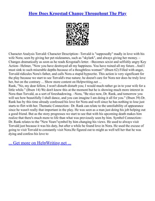 How Does Krogstad Change Throughout The Play
Character Analysis Torvald: Character Description– Torvald is "supposedly" madly in love with his
wife Nora; seen by giving her pet nicknames, such as "skylark", and always giving her money. –
Changes dramatically as soon as he reads Krogstad's letter. –Becomes sexist and selfishly angry Key
Action– Helmer, "Now you have destroyed all my happiness. You have ruined all my future...And I
must sink to such miserable depths because of a thoughtless woman!" (Ibsen 62) Filled with anger,
Torvald ridicules Nora's father, and calls Nora a stupid hypocrite. This action is very significant for
the play because we start to see Torvald's true nature; he doesn't care for Nora nor does he truly love
her, but on the contrary ... Show more content on Helpwriting.net ...
Rank, "No, my dear fellow, I won't disturb disturb you; I would much rather go in to your wife for a
little while." (Ibsen 14) We don't know this at the moment but he is showing much more interest in
Nora than Torvald, as a sort of foreshadowing. –Nora, "Be nice now, Dr. Rank, and tomorrow you
will see how beautifully I shall dance, and you can imagine I am doing it all for you." (Ibsen 39) Dr.
Rank has by this time already confessed his love for Nora and well since he has nothing to lose just
starts to flirt with her. Thematic Connection– Dr. Rank can relate to the unreliability of appearance
since he wasn't really that important in the play. He was seen as a man just doing his job helping out
a good friend. But as the story progresses we start to see that with his upcoming death makes him
realize that there's much more to life than what was previously seen by him. Symbol Connection–
Dr. Rank relates to the "New Years"symbol by him changing his views. He used to always visit
Torvald just because it was his duty, but after a while he found love in Nora. He used the excuse of
going to visit Torvald to constantly visit Nora.He figured out to might as well tell her that he was
dying and confess his love to
... Get more on HelpWriting.net ...
 