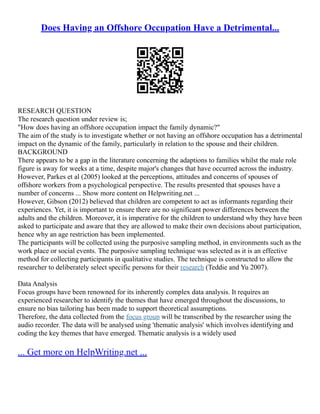 Does Having an Offshore Occupation Have a Detrimental...
RESEARCH QUESTION
The research question under review is;
"How does having an offshore occupation impact the family dynamic?"
The aim of the study is to investigate whether or not having an offshore occupation has a detrimental
impact on the dynamic of the family, particularly in relation to the spouse and their children.
BACKGROUND
There appears to be a gap in the literature concerning the adaptions to families whilst the male role
figure is away for weeks at a time, despite major's changes that have occurred across the industry.
However, Parkes et al (2005) looked at the perceptions, attitudes and concerns of spouses of
offshore workers from a psychological perspective. The results presented that spouses have a
number of concerns ... Show more content on Helpwriting.net ...
However, Gibson (2012) believed that children are competent to act as informants regarding their
experiences. Yet, it is important to ensure there are no significant power differences between the
adults and the children. Moreover, it is imperative for the children to understand why they have been
asked to participate and aware that they are allowed to make their own decisions about participation,
hence why an age restriction has been implemented.
The participants will be collected using the purposive sampling method, in environments such as the
work place or social events. The purposive sampling technique was selected as it is an effective
method for collecting participants in qualitative studies. The technique is constructed to allow the
researcher to deliberately select specific persons for their research (Teddie and Yu 2007).
Data Analysis
Focus groups have been renowned for its inherently complex data analysis. It requires an
experienced researcher to identify the themes that have emerged throughout the discussions, to
ensure no bias tailoring has been made to support theoretical assumptions.
Therefore, the data collected from the focus group will be transcribed by the researcher using the
audio recorder. The data will be analysed using 'thematic analysis' which involves identifying and
coding the key themes that have emerged. Thematic analysis is a widely used
... Get more on HelpWriting.net ...
 