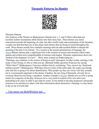 Thematic Patterns In Hamlet
Thematic Patterns
(An Analysis of the Themes in Shakespeare's Hamlet Acts 1, 2, and 3) More often than not,
excellent authors incorporate subtle themes into their story lines. These themes can seems
nonexistent towards the beginning of a plot, but after careful study and examination of the literature,
a reader can find that there are in fact many main themes that are being revisited throughout the
work. These themes usually have multiple meanings and can add essential details to deepen the
meaning of the plot in its entirety. "As a system in the textual metafunction of language, the
Theme/Rheme options play a significant role in the creation of texture and structure which make
spoken and written texts comprehendible to listeners and readers. Thematic organization shows the
'method of development' of a text" ... Show more content on Helpwriting.net ...
"Ontology, says tradition, is the science of being as such" (Inwagen). In other words, ontology is the
study of one's being, or who or what you are. Bernardo boldly questions Francisco by saying,
"Who's there?" (Shakespeare). Francisco rebukes him by exclaiming, "Nay, answer me. Stand and
unfold yourself." (Shakespeare). With these first two lines of the entire play, the reader can already
infer that this is going to be about identification. Who people say they are versus who they actually
are is a monumental argument in this drama. Claudius, the new king of Denmark, cleverly lies to
everyone about his true being: a murderer. Another example is Hamlet. Hamlet acts as if he is going
insane for a majority of the play. However, he is very much in control of his wits and is just
pretending to be crazy in order to get what he wants. Event unfold as the play progresses and people
continue to lie and deceive others with false information about themselves. Ontology is a key factor
in the set up of events that
... Get more on HelpWriting.net ...
 