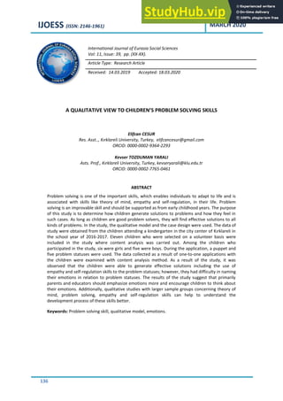 IJOESS (ISSN: 2146-1961) MARCH 2020
136
A QUALITATIVE VIEW TO CHILDREN’S PROBLEM SOLVING SKILLS
Elifcan CESUR
Res. Asst.., Kırklareli University, Turkey, elifcancesur@gmail.com
ORCID: 0000-0002-9364-2293
Kevser TOZDUMAN YARALI
Asts. Prof., Kırklareli University, Turkey, kevseryarali@klu.edu.tr
ORCID: 0000-0002-7765-0461
ABSTRACT
Problem solving is one of the important skills, which enables individuals to adapt to life and is
associated with skills like theory of mind, empathy and self-regulation, in their life. Problem
solving is an improvable skill and should be supported as from early childhood years. The purpose
of this study is to determine how children generate solutions to problems and how they feel in
such cases. As long as children are good problem solvers, they will find effective solutions to all
kinds of problems. In the study, the qualitative model and the case design were used. The data of
study were obtained from the children attending a kindergarten in the city center of Kırklareli in
the school year of 2016-2017. Eleven children who were selected on a volunteer basis were
included in the study where content analysis was carried out. Among the children who
participated in the study, six were girls and five were boys. During the application, a puppet and
five problem statuses were used. The data collected as a result of one-to-one applications with
the children were examined with content analysis method. As a result of the study, it was
observed that the children were able to generate effective solutions including the use of
empathy and self-regulation skills to the problem statuses; however, they had difficulty in naming
their emotions in relation to problem statuses. The results of the study suggest that primarily
parents and educators should emphasize emotions more and encourage children to think about
their emotions. Additionally, qualitative studies with larger sample groups concerning theory of
mind, problem solving, empathy and self-regulation skills can help to understand the
development process of these skills better.
Keywords: Problem solving skill, qualitative model, emotions.
International Journal of Eurasia Social Sciences
Vol: 11, Issue: 39, pp. (XX-XX).
Article Type: Research Article
Received: 14.03.2019 Accepted: 18.03.2020
 
