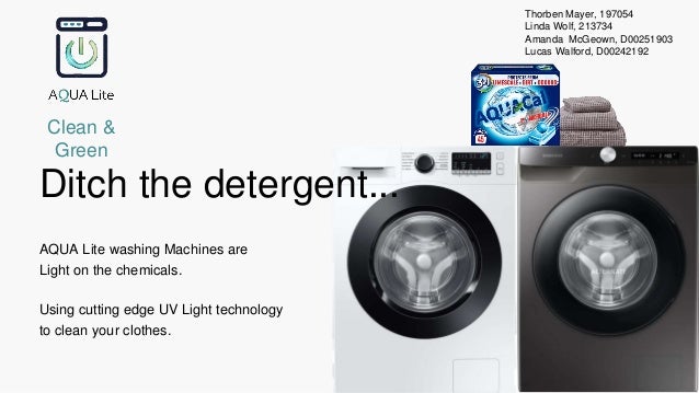 Ditch the detergent...
AQUA Lite washing Machines are
Light on the chemicals.
Using cutting edge UV Light technology
to clean your clothes.
Clean &
Green
Thorben Mayer, 197054
Linda Wolf, 213734
Amanda McGeown, D00251903
Lucas Walford, D00242192
 