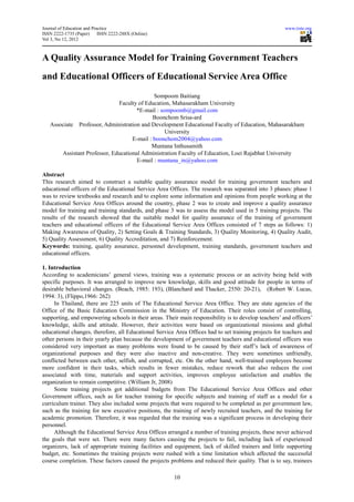 Journal of Education and Practice                                                                     www.iiste.org
ISSN 2222-1735 (Paper)      ISSN 2222-288X (Online)
Vol 3, No 12, 2012



A Quality Assurance Model for Training Government Teachers
and Educational Officers of Educational Service Area Office
                                             Sompoom Baitiang
                              Faculty of Education, Mahasarakham University
                                     *E-mail : sompoomb@gmail.com
                                             Boonchom Srisa-ard
   Associate Professor, Administration and Development Educational Faculty of Education, Mahasarakham
                                                 University
                                    E-mail : boonchom2004@yahoo.com
                                            Muntana Inthusamith
       Assistant Professor, Educational Administration Faculty of Education, Loei Rajabhat University
                                      E-mail : muntana_in@yahoo.com

Abstract
This research aimed to construct a suitable quality assurance model for training government teachers and
educational officers of the Educational Service Area Offices. The research was separated into 3 phases: phase 1
was to review textbooks and research and to explore some information and opinions from people working at the
Educational Service Area Offices around the country, phase 2 was to create and improve a quality assurance
model for training and training standards, and phase 3 was to assess the model used in 5 training projects. The
results of the research showed that the suitable model for quality assurance of the training of government
teachers and educational officers of the Educational Service Area Offices consisted of 7 steps as follows: 1)
Making Awareness of Quality, 2) Setting Goals & Training Standards, 3) Quality Monitoring, 4) Quality Audit,
5) Quality Assessment, 6) Quality Accreditation, and 7) Reinforcement.
Keywords: training, quality assurance, personnel development, training standards, government teachers and
educational officers.

1. Introduction
According to academicians’ general views, training was a systematic process or an activity being held with
specific purposes. It was arranged to improve new knowledge, skills and good attitude for people in terms of
desirable behavioral changes. (Beach, 1985: 193), (Blanchard and Thacker, 2550: 20-21), (Robert W. Lucas,
1994: 3), (Flippo,1966: 262)
     In Thailand, there are 225 units of The Educational Service Area Office. They are state agencies of the
Office of the Basic Education Commission in the Ministry of Education. Their roles consist of controlling,
supporting, and empowering schools in their areas. Their main responsibility is to develop teachers’ and officers’
knowledge, skills and attitude. However, their activities were based on organizational missions and global
educational changes, therefore, all Educational Service Area Offices had to set training projects for teachers and
other persons in their yearly plan because the development of government teachers and educational officers was
considered very important as many problems were found to be caused by their staff’s lack of awareness of
organizational purposes and they were also inactive and non-creative. They were sometimes unfriendly,
conflicted between each other, selfish, and corrupted, etc. On the other hand, well-trained employees become
more confident in their tasks, which results in fewer mistakes, reduce rework that also reduces the cost
associated with time, materials and support activities, improves employee satisfaction and enables the
organization to remain competitive. (William Jr, 2008)
     Some training projects got additional budgets from The Educational Service Area Offices and other
Government offices, such as for teacher training for specific subjects and training of staff as a model for a
curriculum trainer. They also included some projects that were required to be completed as per government law,
such as the training for new executive positions, the training of newly recruited teachers, and the training for
academic promotion. Therefore, it was regarded that the training was a significant process in developing their
personnel.
     Although the Educational Service Area Offices arranged a number of training projects, these never achieved
the goals that were set. There were many factors causing the projects to fail, including lack of experienced
organizers, lack of appropriate training facilities and equipment, lack of skilled trainers and little supporting
budget, etc. Sometimes the training projects were rushed with a time limitation which affected the successful
course completion. These factors caused the projects problems and reduced their quality. That is to say, trainees

                                                       10
 