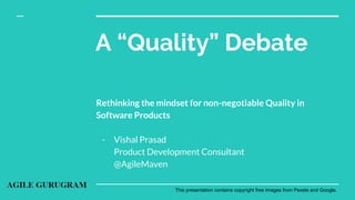A “Quality” Debate
Rethinking the mindset for non-negotiable Quality in
Software Products
- Vishal Prasad
Product Development Consultant
@AgileMaven
This presentation contains copyright free images from Pexels and Google.
 