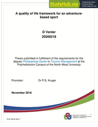 i
A quality of life framework for an adventure-
based sport
D Venter
20269218
Thesis submitted in fulfillment of the requirements for the
degree Philosophiae Doctor in Tourism Management at the
Potchefstroom Campus of the North-West University
Promoter: Dr P.S. Kruger
November 2016
Ethical clearance NWU-00115-12-114
 