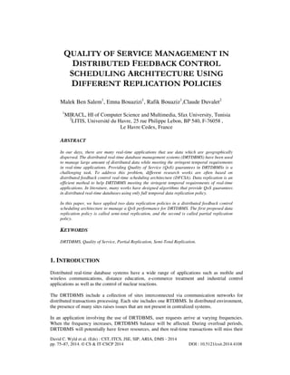 QUALITY OF SERVICE MANAGEMENT IN
DISTRIBUTED FEEDBACK CONTROL
SCHEDULING ARCHITECTURE USING
DIFFERENT REPLICATION POLICIES
Malek Ben Salem1, Emna Bouazizi1, Rafik Bouaziz1,Claude Duvalet2
1

MIRACL, HI of Computer Science and Multimedia, Sfax University, Tunisia
2
LITIS, Université du Havre, 25 rue Philippe Lebon, BP 540, F-76058 ,
Le Havre Cedex, France

ABSTRACT
In our days, there are many real-time applications that use data which are geographically
dispersed. The distributed real-time database management systems (DRTDBMS) have been used
to manage large amount of distributed data while meeting the stringent temporal requirements
in real-time applications. Providing Quality of Service (QoS) guarantees in DRTDBMSs is a
challenging task. To address this problem, different research works are often based on
distributed feedback control real-time scheduling architecture (DFCSA). Data replication is an
efficient method to help DRTDBMS meeting the stringent temporal requirements of real-time
applications. In literature, many works have designed algorithms that provide QoS guarantees
in distributed real-time databases using only full temporal data replication policy.
In this paper, we have applied two data replication policies in a distributed feedback control
scheduling architecture to manage a QoS performance for DRTDBMS. The first proposed data
replication policy is called semi-total replication, and the second is called partial replication
policy.

KEYWORDS
DRTDBMS, Quality of Service, Partial Replication, Semi-Total Replication.

1. INTRODUCTION
Distributed real-time database systems have a wide range of applications such as mobile and
wireless communications, distance education, e-commerce treatment and industrial control
applications as well as the control of nuclear reactions.
The DRTDBMS include a collection of sites interconnected via communication networks for
distributed transactions processing. Each site includes one RTDBMS. In distributed environment,
the presence of many sites raises issues that are not present in centralized systems.
In an application involving the use of DRTDBMS, user requests arrive at varying frequencies.
When the frequency increases, DRTDBMS balance will be affected. During overload periods,
DRTDBMS will potentially have fewer resources, and then real-time transactions will miss their
David C. Wyld et al. (Eds) : CST, ITCS, JSE, SIP, ARIA, DMS - 2014
pp. 75–87, 2014. © CS & IT-CSCP 2014

DOI : 10.5121/csit.2014.4108

 