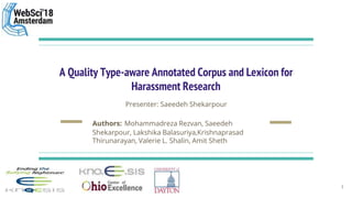A Quality Type-aware Annotated Corpus and Lexicon for
Harassment Research
Presenter: Saeedeh Shekarpour
Authors: Mohammadreza Rezvan, Saeedeh
Shekarpour, Lakshika Balasuriya,Krishnaprasad
Thirunarayan, Valerie L. Shalin, Amit Sheth
1
 