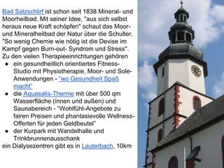 Bad Salzschlirf ist schon seit 1838 Mineral- und
Moorheilbad. Mit seiner Idee, "aus sich selbst
heraus neue Kraft schöpfen" schaut das Moor-
und Mineralheilbad der Natur über die Schulter.
"So wenig Chemie wie nötig ist die Devise im
Kampf gegen Burn-out- Syndrom und Stress".
Zu den vielen Therapieeinrichtungen gehören
● ein gesundheitlich orientiertes Fitness-
Studio mit Physiotherapie, Moor- und Sole-
Anwendungen - “wo Gesundheit Spaß
macht”
● die Aquasalis-Therme mit über 500 qm
Wasserfläche (innen und außen) und
Saunabereich - “Wohlfühl-Angebote zu
fairen Preisen und phantasievolle Wellness-
Offerten für jeden Geldbeutel”
● der Kurpark mit Wandelhalle und
Trinkbrunnenausschank
ein Dialysezentren gibt es in Lauterbach, 10km
 