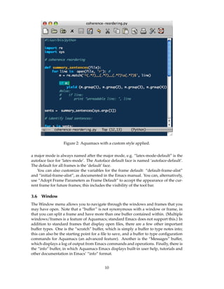 Figure 2: Aquamacs with a custom style applied.


a major mode is always named after the major mode, e.g. “latex-mode-default” is the
autoface face for ‘latex-mode’. The Autoface default face is named ‘autoface-default’.
The default for all frames is the ‘default’ face.
   You can also customize the variables for the frame default: “default-frame-alist”
and “initial-frame-alist”, as documented in the Emacs manual. You can, alternatively,
use “Adopt Frame Parameters as Frame Default” to accept the appearance of the cur-
rent frame for future frames; this includes the visibility of the tool bar.

3.6   Window
The Window menu allows you to navigate through the windows and frames that you
may have open. Note that a “buffer” is not synonymous with a window or frame, in
that you can split a frame and have more than one buffer contained within. (Multiple
windows/frames is a feature of Aquamacs; standard Emacs does not support this.) In
addition to standard frames that display open ﬁles, there are a few other important
buffer types. One is the “scratch” buffer, which is simply a buffer to type notes into;
this can also be the starting point for a ﬁle to save, and a buffer to type conﬁguration
commands for Aquamacs (an advanced feature). Another is the “Messages” buffer,
which displays a log of output from Emacs commands and operations. Finally, there is
the “info” buffer, in which Aquamacs Emacs displays built-in user help, tutorials and
other documentation in Emacs’ “info” format.


                                          10
 