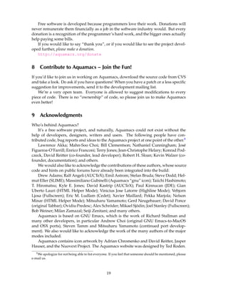 Free software is developed because programmers love their work. Donations will
never remunerate them ﬁnancially as a job in the software industry would. But every
donation is a recognition of the programmer’s hard work, and the bigger ones actually
help paying some bills.
   If you would like to say “thank you”, or if you would like to see the project devel-
oped further, please make a donation.
   http://aquamacs.org/donate


8       Contribute to Aquamacs – Join the Fun!
If you’d like to join us in working on Aquamacs, download the source code from CVS
and take a look. Do ask if you have questions! When you have a patch or a less speciﬁc
suggestion for improvements, send it to the development mailing list.
    We’re a very open team. Everyone is allowed to suggest modiﬁcations to every
piece of code. There is no “ownership” of code, so please join us to make Aquamacs
even better!


9       Acknowledgments
Who’s behind Aquamacs?
    It’s a free software project, and naturally, Aquamacs could not exist without the
help of developers, designers, writers and users. The following people have con-
tributed code, bug reports and ideas to the Aquamacs project at one point of the other.8
    Lawrence Akka; Mahn-Soo Choi; Bill Clementson; Nathaniel Cunningham; Jos´          e
Figueroa-O’Farrill; Enrico Franconi; Terry Jones; Jean-Christophe Helary; Konrad Pod-
czeck, David Reitter (co-founder, lead developer); Robert H. Sloan; Kevin Walzer (co-
founder, documentation); and others.
    We would also like to acknowledge the contributions of these authors, whose source
code and hints on public forums have already been integrated into the build:
    Drew Adams; Ralf Angeli (AUCTeX); Emil Astrom; Stefan Bruda; Steve Dodd; Hel-
mut Eller (SLIME); Massimiliano Gubinelli (Aquamacs “gnu” icon); Taiichi Hashimoto;
T. Hiromatsu; Kyle E. Jones; David Kastrip (AUCTeX); Paul Kinnucan (JDE); Gian
Uberto Lauri (HTML Helper Mode); Vinicius Jose Latorre (Highline Mode); Vebjorn
Ljosa (Fullscreen); Eric M. Ludlam (Cedet); Xavier Maillard; Pekka Marjola; Nelson
Minar (HTML Helper Mode); Mitsuharu Yamamoto; Gerd Neugebauer; David Ponce
                                             ¨              ¨
(original Tabbar); Ovidiu Predesc; Alex Schroder; Mikael Sjodin; Joel Stanley (Fullscreen);
Bob Weiner; Milan Zamazal; Seiji Zenitani; and many others.
    Aquamacs is based on GNU Emacs, which is the work of Richard Stallman and
many other developers, in particular Andrew Choi (original GNU Emacs-to-MacOS
and OSX ports), Steven Tamm and Mitsuharu Yamamoto (continued port develop-
ment). We also would like to acknowledge the work of the many authors of the major
modes included.
    Aquamacs contains icon artwork by Adrian Chromenko and David Reitter, Jasper
Hauser, and the Nuovext Project. The Aquamacs website was designed by Ted Roden.
    8
   We apologize for not being able to list everyone. If you feel that someone should be mentioned, please
e-mail us.



                                                   19
 