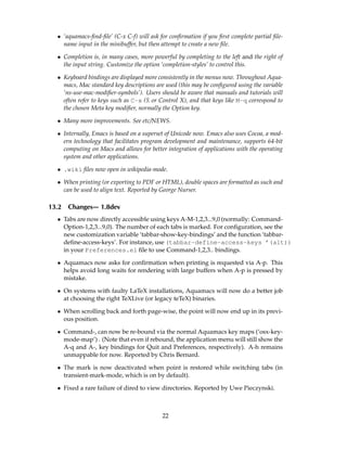 • ‘aquamacs-ﬁnd-ﬁle’ (C-x C-f) will ask for conﬁrmation if you ﬁrst complete partial ﬁle-
    name input in the minibuffer, but then attempt to create a new ﬁle.

  • Completion is, in many cases, more powerful by completing to the left and the right of
    the input string. Customize the option ‘completion-styles’ to control this.

  • Keyboard bindings are displayed more consistently in the menus now. Throughout Aqua-
    macs, Mac standard key descriptions are used (this may be conﬁgured using the variable
    ‘ns-use-mac-modiﬁer-symbols’). Users should be aware that manuals and tutorials will
    often refer to keys such as C-x (ˆ or Control X), and that keys like M-q correspond to
                                     X
    the chosen Meta key modiﬁer, normally the Option key.

  • Many more improvements. See etc/NEWS.

  • Internally, Emacs is based on a superset of Unicode now. Emacs also uses Cocoa, a mod-
    ern technology that facilitates program development and maintenance, supports 64-bit
    computing on Macs and allows for better integration of applications with the operating
    system and other applications.

  • .wiki ﬁles now open in wikipedia-mode.

  • When printing (or exporting to PDF or HTML), double spaces are formatted as such and
    can be used to align text. Reported by George Nurser.

13.2   Changes— 1.8dev
  • Tabs are now directly accessible using keys A-M-1,2,3...9,0 (normally: Command-
    Option-1,2,3...9,0). The number of each tabs is marked. For conﬁguration, see the
    new customization variable ‘tabbar-show-key-bindings’ and the function ‘tabbar-
    deﬁne-access-keys’. For instance, use (tabbar-define-access-keys ’(alt))
    in your Preferences.el ﬁle to use Command-1,2,3.. bindings.

  • Aquamacs now asks for conﬁrmation when printing is requested via A-p. This
    helps avoid long waits for rendering with large buffers when A-p is pressed by
    mistake.

  • On systems with faulty LaTeX installations, Aquamacs will now do a better job
    at choosing the right TeXLive (or legacy teTeX) binaries.

  • When scrolling back and forth page-wise, the point will now end up in its previ-
    ous position.

  • Command-, can now be re-bound via the normal Aquamacs key maps (‘osx-key-
    mode-map’) . (Note that even if rebound, the application menu will still show the
    A-q and A-, key bindings for Quit and Preferences, respectively). A-h remains
    unmappable for now. Reported by Chris Bernard.

  • The mark is now deactivated when point is restored while switching tabs (in
    transient-mark-mode, which is on by default).

  • Fixed a rare failure of dired to view directories. Reported by Uwe Pieczynski.



                                           22
 