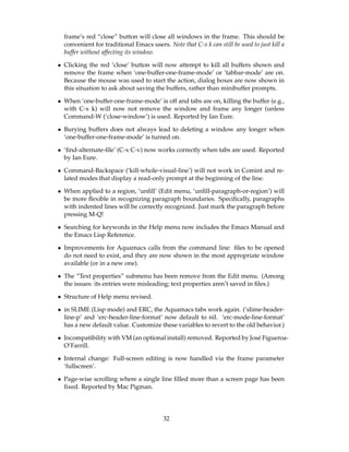 frame’s red “close” button will close all windows in the frame. This should be
  convenient for traditional Emacs users. Note that C-x k can still be used to just kill a
  buffer without affecting its window.

• Clicking the red ‘close’ button will now attempt to kill all buffers shown and
  remove the frame when ‘one-buffer-one-frame-mode’ or ’tabbar-mode’ are on.
  Because the mouse was used to start the action, dialog boxes are now shown in
  this situation to ask about saving the buffers, rather than minibuffer prompts.

• When ‘one-buffer-one-frame-mode’ is off and tabs are on, killing the buffer (e.g.,
  with C-x k) will now not remove the window and frame any longer (unless
  Command-W (‘close-window’) is used. Reported by Ian Eure.

• Burying buffers does not always lead to deleting a window any longer when
  ‘one-buffer-one-frame-mode’ is turned on.

• ‘ﬁnd-alternate-ﬁle’ (C-x C-v) now works correctly when tabs are used. Reported
  by Ian Eure.

• Command-Backspace (‘kill-whole-visual-line’) will not work in Comint and re-
  lated modes that display a read-only prompt at the beginning of the line.

• When applied to a region, ‘unﬁll’ (Edit menu, ‘unﬁll-paragraph-or-region’) will
  be more ﬂexible in recognizing paragraph boundaries. Speciﬁcally, paragraphs
  with indented lines will be correctly recognized. Just mark the paragraph before
  pressing M-Q!

• Searching for keywords in the Help menu now includes the Emacs Manual and
  the Emacs Lisp Reference.

• Improvements for Aquamacs calls from the command line: ﬁles to be opened
  do not need to exist, and they are now shown in the most appropriate window
  available (or in a new one).

• The “Text properties” submenu has been remove from the Edit menu. (Among
  the issues: its entries were misleading; text properties aren’t saved in ﬁles.)

• Structure of Help menu revised.

• in SLIME (Lisp mode) and ERC, the Aquamacs tabs work again. (‘slime-header-
  line-p’ and ‘erc-header-line-format’ now default to nil. ‘erc-mode-line-format’
  has a new default value. Customize these variables to revert to the old behavior.)

• Incompatibility with VM (an optional install) removed. Reported by Jos´ Figueroa-
                                                                        e
  O’Farrill.

• Internal change: Full-screen editing is now handled via the frame parameter
  ‘fullscreen’.

• Page-wise scrolling where a single line ﬁlled more than a screen page has been
  ﬁxed. Reported by Mac Pigman.




                                         32
 