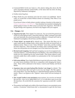 • Command-Shift-S (A-S) now leads to a ﬁle selector dialog that shows the ﬁle
    name associated with the current buffer, as the menu item has done all along.
    Reported by Nathaniel Cunningham.

  • Further minor bug ﬁxes.

  • Many thanks for your donations since the last version was published. Specif-
    ically, we would like to thank William Ziemer for donating a Mac Mini as our
    project server.
       If you haven’t done so lately, please consider making a donation to the project at
       http://aquamacs.org/donate. Your donations are essential in keeping the
       project going–we have no other source of income from Aquamacs. We’d like to
       do great things with Aquamacs, but that’ll only happen with your support.

13.6    Changes—1.4
  • Aquamacs has tabs. Press Apple-T to create one. You can switch the general use
    of tabs on in the Options menu. (Note that while the ‘tabbar’ package is provided
    and used internally, the actual functionality is different.) Concept and Code by
    Nathaniel Cunningham, David Ponce and David Reitter.

  • “Frame Styles” are turned off by default now. This means that there are no
    major mode speciﬁc settings (fonts, colors) unless the styles are turned back on
    (Options menu). There is a new “Clear All Styles” menu item, and the wording
    has been improved. There should be less ﬂicker when switching buffers. The
    frame size and position are not changed, even if the frame leaves the screen.

  • Revised word wrapping: Soft and hard wrapping can now be recognized auto-
    matically (Options / Auto Word Wrap for Text Modes). Also, Soft and Hard wrap
    modes are now enabled just for the current buffer. (The former option to auto-
    matically enable this is still available via customization of the ‘text-mode-hook’
    setting.)

  • Full screen editing: Press Apple-Shift-Return to get into full screen mode. (There
    are some known problems with this in conjunction with changing the frame’s
    fonts. These will be addressed in the future.) Code by Joel Stanley and David
    Reitter.

  • Aquamacs does not create backup ﬁles (foo.bar ) any longer by default. This
    way, no unnecessary ﬁles won’t get in your way any longer. (No Mac applica-
    tion creates these. Use Time Machine or a dedicated backup solution for backup
    needs.) There is an Option in the “Options” menu which will turn backups on
    again.

  • The *scratch* buffer is now persistent across sessions. It is saved to an internal
    ﬁle, but File / Save As (or Apple-Shift-S or C-x C-w) still allow users to save the
    ﬁle elsewhere. (To switch this off, customize the ‘aquamacs-scratch-ﬁle’ variable
    to nil.)

  • The position (and height and width) of the (main) frame is now persistent across
    sessions. (Customize ‘initial-frame-alist’ as documented to open the ﬁrst frame

                                           33
 