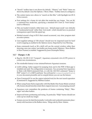 • “Search” toolbar item is not shown by default. “History” and “Redo” items are
    shown by default. (Use the Options / Show/Hide / Toolbar menu to conﬁgure.)

  • The context menu now allows to “search on this Mac” with Spotlight (on OS X
    10.4 or newer).

  • Font settings for a frame do not affect the mode-line any longer. You can M-
    x customize-face mode-line, specifying a standard OS X font as “Font family”
    (such as Monaco).

  • Files are loaded (visited) a little faster now. ‘default-major-mode’ now defaults
    to ‘fundamental-mode’ rather than ‘text-mode’, which should have no practical
    consequences apart from the speed-up.

  • Worked around a bug in OS X that caused occasional, very slow program start
    on some systems.

  • User-supplied settings of ‘ﬁll-column’ should now be respected (used for hard
    word wrapping as enabled in the Options menu). Reported by Ivan Werning.

  • Some commands (such as M-x shell) will use the current window rather than
    showing a new one, unless ‘one-buffer-one-frame-mode’ (Options / Show Buffers
    in New Frames) is enabled. Suggested by Jean-Christophe Helary.

13.7   Changes—1.3b
  • Bug ﬁx: On OS X 10.5 “Leopard”, Aquamacs consumed a lot of CPU power in
    certain rare circumstances.

  • The minibuffer history is now retained between Aquamacs sessions.

  • LaTeX editing: better support for jumping from and to the PDF if Skim.app is
    installed and used. No conﬁguration is necessary. You can jump from Aquamacs
    to Skim with Shift-Command-Click, or with the AUCTeX command “Jump to
    PDF” (enter C-c C-c J RET) and back. You will need to usepackage{pdfsync}
    in your document preamble and re-compile before you can use the feature.

  • Press Command-E to use the region (selected text) for the next search operation
    (Command-F). Suggested by Mathieu Godart.

  • When using Frame Styles (especially with One Buffer One Frame Mode switched
    off), frames should (mostly) retain their original sizes now. Less jumping around!

  • Aquamacs now remembers the positions of frames containing *Help*, *Mes-
    sages* and other buffers.

  • Improved frame positioning and sizing. In particular, *Help* frames should not
    come up too small any longer.

  • Frames can now be tiled (horizontally/vertically) and scattered (automatic place-
    ment) with functions in the Buffers menu. Tiling code by Drew Adams.



                                         36
 