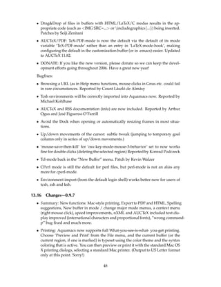 • Drag&Drop of ﬁles in buffers with HTML/LaTeX/C modes results in the ap-
    propriate code (such as <IMG SRC=...> or includegraphics{...}) being inserted.
    Patches by Seiji Zenitani
  • AUCTeX/PDF: TeX-PDF-mode is now the default via the default of its mode
    variable ‘TeX-PDF-mode’ rather than an entry in ‘LaTeX-mode-hook’, making
    conﬁguring the default in the customization buffer (or in .emacs) easier. Updated
    to AUCTeX 11.82.
  • DONATE: If you like the new version, please donate so we can keep the devel-
    opment efforts going throughout 2006. Have a great new year!
  Bugﬁxes:
  • Browsing a URL (as in Help menu functions, mouse clicks in Gnus etc. could fail
                                              a ´
    in rare circumstances. Reported by Count L´ szlo de Alm´ sy
                                                           a
  • Tcsh environments will be correctly imported into Aquamacs now. Reported by
    Michael Kohlhase
  • AUCTeX and RSS documentation (info) are now included. Reported by Arthur
    Ogus and Jos´ Figueroa-O’Farrill
                e
  • Avoid the Dock when opening or automatically resizing frames in most situa-
    tions.
  • Up/down movements of the cursor: subtle tweak (jumping to temporary goal
    column only in series of up/down movements.)
  • ‘mouse-save-then-kill’ for ‘osx-key-mode-mouse-3-behavior’ set to now works
    ﬁne for double clicks (deleting the selected region) Reported by Konrad Podczeck
  • Tcl-mode back in the ”New Buffer” menu. Patch by Kevin Walzer
  • CPerl mode is still the default for perl ﬁles, but perl-mode is not an alias any
    more for cperl-mode.
  • Environment import (from the default login shell) works better now for users of
    tcsh, zsh and ksh.

13.16   Changes—0.9.7
  • Summary: New functions: Mac-style printing, Export to PDF and HTML, Spelling
    suggestions, New buffer in mode / change major mode menus, a context menu
    (right mouse click), speed improvements, nXML and AUCTeX included text dis-
    play improved (international characters and proportional fonts), ”wrong command-
    p” bug ﬁxed and much more.
  • Printing: Aquamacs now supports full What-you-see-is-what- you-get printing.
    Choose ’Preview and Print’ from the File menu, and the current buffer (or the
    current region, if one is marked) is typeset using the color theme and the syntax
    coloring that is active. You can then preview or print it with the standard Mac OS
    X printing dialogs, selecting a standard Mac printer. (Output to US Letter format
    only at this point. Sorry!)

                                         48
 