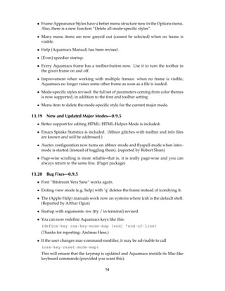 • Frame Appearance Styles have a better menu structure now in the Options menu.
    Also, there is a new function “Delete all mode-speciﬁc styles”.

  • Many menu items are now greyed out (cannot be selected) when no frame is
    visible.

  • Help (Aquamacs Manual) has been revised.

  • (Even) speedier startup.

  • Every Aquamacs frame has a toolbar-button now. Use it to turn the toolbar in
    the given frame on and off.

  • Improvement when working with multiple frames: when no frame is visible,
    Aquamacs no longer raises some other frame as soon as a ﬁle is loaded.

  • Mode-speciﬁc styles revised: the full set of parameters coming from color themes
    is now supported, in addition to the font and toolbar setting.

  • Menu item to delete the mode-speciﬁc style for the current major mode.

13.19   New and Updated Major Modes—0.9.5
  • Better support for editing HTML: HTML-Helper-Mode is included.

  • Emacs Speaks Statistics is included. (Minor glitches with toolbar and info ﬁles
    are known and will be addressed.)

  • Auctex conﬁguration now turns on abbrev-mode and ﬂyspell-mode when latex-
    mode is started (instead of toggling them). (reported by Robert Sloan)

  • Page-wise scrolling is more reliable–that is, it is really page-wise and you can
    always return to the same line. (Pager package)

13.20   Bug Fixes—0.9.5
  • Font “Bitstream Vera Sans” works again.

  • Exiting view mode (e.g. help) with ’q’ deletes the frame instead of iconifying it.

  • The (Apple Help) manuals work now on systems where tcsh is the default shell.
    (Reported by Arthur Ogus)

  • Startup with arguments -nw (tty / in terminal) revised.

  • You can now redeﬁne Aquamacs keys like this:
    (define-key osx-key-mode-map [end] ’end-of-line)
    (Thanks for reporting: Andreas Hess.)

  • If the user changes mac-command-modiﬁer, it may be advisable to call
    (osx-key-reset-mode-map)
    This will ensure that the keymap is updated and Aquamacs installs its Mac-like
    keyboard commands (provided you want this).

                                         54
 