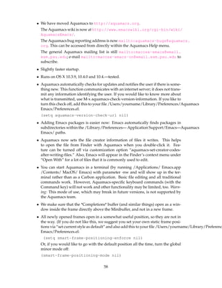 • We have moved Aquamacs to http://aquamacs.org.
  The Aquamacs wiki is now at http://www.emacswiki.org/cgi-bin/wiki/
  AquamacsEmacs/.
  The Aquamacs bug reporting address is now mailto:aquamacs-bugs@aquamacs.
  org. This can be accessed from directly within the Aquamacs Help menu.
  The general Aquamacs mailing list is still mailto:macosx-emacs@email.
  esm.psu.edu; e-mail mailto:macosx-emacs-on@email.esm.psu.edu to
  subscribe.
• Slightly faster startup.
• Runs on OS X 10.3.9, 10.4.0 and 10.4.—tested.
• Aquamacs automatically checks for updates and notiﬁes the user if there is some-
  thing new. This function communicates with an internet server; it does not trans-
  mit any information identifying the user. If you would like to know more about
  what is transmitted, use M-x aquamacs-check-version-information. If you like to
  turn this check off, add this to your ﬁle /Users/yourname/Library/Preferences/Aquamacs
  Emacs/Preferences.el:
  (setq aquamacs-version-check-url nil)
• Adding Emacs packages is easier now: Emacs automatically ﬁnds packages in
  subdirectories within the /Library/Preferences— Application Support/Emacs—Aquamacs
  Emacs/ paths.
• Aquamacs now sets the ﬁle creator information of ﬁles it writes. This helps
  to open the ﬁle from Finder with Aquamacs when you double-click it. Fea-
  ture can be turned off via customization option “aquamacs-set-creator-codes-
  after-writing-ﬁles.” Also, Emacs will appear in the Finder’s context menu under
  “Open With” for a lot of ﬁles that it is commonly used to edit.
• You can start Aquamacs in a terminal (by running /Applications/ Emacs.app
  /Contents/ MacOS/ Emacs) with parameter -nw and will show up in the ter-
  minal rather than as a Carbon application. Basic ﬁle editing and all traditional
  commands work. However, Aquamacs-speciﬁc keyboard commands (with the
  Command key) will not work and other functionality may be limited, too. Warn-
  ing: This mode of use, which may break in future versions, is not supported by
  the Aquamacs team.
• We make sure that the *Completions* buffer (and similar things) open as a win-
  dow inside the frame directly above the Minibuffer, and not in a new frame.
• All newly opened frames open in a somewhat useful position, so they are not in
  the way. (If you do not like this, we suggest you set your own static frame posi-
  tions via “set current style as default” and also add this to your ﬁle /Users/yourname/Library/Preferenc
  Emacs/Preferences.el:
   (setq smart-frame-positioning-enforce nil)
  Or, if you would like to go with the default position all the time, turn the global
  minor mode off:
  (smart-frame-positioning-mode nil)

                                       58
 