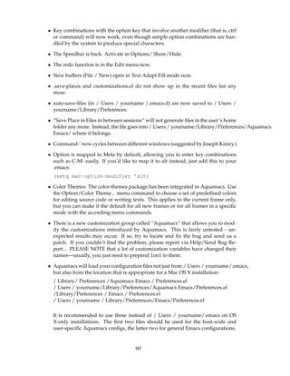 • Key combinations with the option key that involve another modiﬁer (that is, ctrl
  or command) will now work, even though simple option combinations are han-
  dled by the system to produce special characters.

• The Speedbar is back. Activate in Options/ Show/Hide.

• The redo function is in the Edit menu now.

• New buffers (File / New) open in Text Adapt Fill mode now.

• .save-places and customizations.el do not show up in the recent ﬁles list any
  more.

• auto-save-ﬁles (in / Users / yourname /.emacs.d) are now saved to / Users /
  yourname/Library/Preferences.

• “Save Place in Files in between sessions” will not generate ﬁles in the user’s home
  folder any more. Instead, the ﬁle goes into / Users / yourname/Library/Preferences/Aquamacs
  Emacs/ where it belongs.

• Command-’ now cycles between different windows (suggested by Joseph Kiniry.)

• Option is mapped to Meta by default, allowing you to enter key combinations
  such as C-M- easily. If you’d like to map it to alt instead, just add this to your
  .emacs:
  (setq mac-option-modifier ’alt)

• Color Themes: The color-themes package has been integrated in Aquamacs. Use
  the Option/Color Theme... menu command to choose a set of predeﬁned colors
  for editing source code or writing texts. This applies to the current frame only,
  but you can make it the default for all new frames or for all frames in a speciﬁc
  mode with the according menu commands.

• There is a new customization group called “Aquamacs” that allows you to mod-
  ify the customizations introduced by Aquamacs. This is fairly untested - un-
  expected results may occur. If so, try to locate and ﬁx the bug and send us a
  patch. If you couldn’t ﬁnd the problem, please report via Help/Send Bug Re-
  port... PLEASE NOTE that a lot of customization variables have changed their
  names—usually, you just need to prepend 1on1 to them.

• Aquamacs will load your conﬁguration ﬁles not just from / Users / yourname/.emacs,
  but also from the location that is appropriate for a Mac OS X installation:
  / Library/ Preferences /Aquamacs Emacs / Preferences.el
  / Users / yourname/Library/Preferences/Aquamacs Emacs/Preferences.el
  /Library/Preferences / Emacs / Preferences.el
  / Users / yourname / Library/Preferences/Emacs/Preferences.el

  It is recommended to use these instead of / Users / yourname/.emacs on OS
  X-only installations. The ﬁrst two ﬁles should be used for the host-wide and
  user-speciﬁc Aquamacs conﬁgs, the latter two for general Emacs conﬁgurations.


                                       60
 