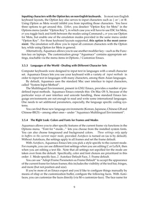 Inputting characters with the Option key on non-English keyboards. In most non-English
keyboard layouts, the Option key also serves to input characters such as { or  or @.
Using Option as Meta would inhibit you from inputting those characters. You have
three options to get around this. Either, you deselect “Option Key for Meta” in the
Options menu (under “Option Key”), in which case you will have to use ESC for Meta,
or you toggle back and forth between the modes using Command-;, or you use Option
for Meta, but enable one of the emulation modes provided in the same menu under
“Option Key”. For those keyboard layouts supported, this option is the most conve-
nient. The emulation will allow you to input all common characters with the Option
key, while using Option for Meta in general.
    Alternatively, Aquamacs allows you to use another modiﬁer key – such as the Func-
tion key on laptops. The customization group “Aquamacs” contains appropriate set-
tings, reachable via the menu items in Options / Customize Emacs.

3.5.3   Languages of the World - Dealing with Different Character Sets
Computer keyboards were designed to input text in languages with a small character
set. Aquamacs Emacs lets you use your keyboard with a variety of input methods in
order to input text in languages with many characters, among them Asian languages.
    By default, Aquamacs uses the standard Mac user interface to input characters,
called “System Input Method”.
    The Multilingual Environment, present in GNU Emacs, provides a number of pre-
deﬁned input methods. Aquamacs Emacs extends this: On Mac OS X, because of the
particular ways of user interface and unicode handling, these standard Emacs lan-
guage environments are not enough to read and write some international languages.
One needs to set additional parameters, especially, the language speciﬁc coding sys-
tems.
    You can ﬁnd these new language environments (Korean, Japanese, Chinese-GB and
Chinese-BIG5) – among other ones – under ”Aquamacs Multilingual Environment”.

3.5.4   The Right Look: Colors and Fonts for Frames and Modes
Aquamacs allows you to alter speciﬁc features of the current frame via functions in the
Options menu. “Font for *-mode...” lets you choose from the installed system fonts.
You can also choose foreground and background colors.              These settings only apply
to buffers in the current major mode, provided Autofaces is turned on (as is by default).
Without Autofaces, the settings apply to all frames and set the frame default.
    With Autofaces, Aquamacs Emacs lets you pick a style speciﬁc to the current mode.
For example, you can use different font settings when you are editing C or LaTeX, then
when you are editing a text ﬁle. Note that all settings not sepciﬁed for the mode are
taken over from the default. Speciﬁcally, color and font choices are prioritized in this
order: 1. Mode-speciﬁc face, 2. Autoface Default Face, 3. Frame default.
    You can use “Adopt Frame Parameters as Frame Default” to accept the appearance
of the current frame for future frames; this includes the visibility of the tool bar, fringes,
and more (but not position and size).
    If you’re more of an Emacs expert and you’d like to conﬁgure things manually by
means of elisp or the customization buffer, conﬁgure the following faces. With Auto-
faces, you can customize the faces directly (via M-x customize-face). The face name for


                                              9
 