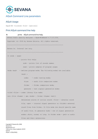 Copyright © Sevana Oü, 2020
Sevana Oü
Roosikrantsi tn 2
Tallinna linn, Harju maakond, 10119
Estonia
Phone: +3726170331
AQuA Command Line parameters
AQuA Usage
AquA-XX <license file> [options]
Print AQuA command line help
-h prints AQuA command line help;
Sevana Audio Quality Analyzer - AQuA-Wideband v.7.3.5.314.
Copyright (c) 2018 by Sevana Estonia. All rights reserved.
---------------------------------------------------------------
Sevana Ou. Internal use only
---------------------------------------------------------------
-h [sndn | exam]
- prints this help;
sndn - prints list of sounds names;
exam - prints samples of program usage;
-mode <mod> - defines program mode; The following modes are available
<mod> :
codec - codec testing mode;
files - audio file comparison mode;
folder - folder comparison mode;
generate - test signals generation mode;
-clibf <file> - codec library file name;
-src <file <fname> | gen <mode> | folder <fname> <ext>>
determines source of initial sound: <file> - external sound
file, <gen> - internal signal generator or <folder> external
sound files from folder. In file mode one should specify name
of audio file. In generator mode - one of signal generation
modes: short, normal or long. In folder mode - path to audio
files and their extensions;
 