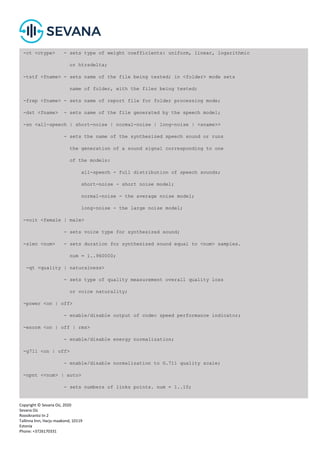 Copyright © Sevana Oü, 2020
Sevana Oü
Roosikrantsi tn 2
Tallinna linn, Harju maakond, 10119
Estonia
Phone: +3726170331
-ct <ctype> - sets type of weight coefficients: uniform, linear, logarithmic
or htrsdelta;
-tstf <fname> - sets name of the file being tested; in <folder> mode sets
name of folder, with the files being tested;
-frep <fname> - sets name of report file for folder processing mode;
-dst <fname> - sets name of the file generated by the speech model;
-sn <all-speech | short-noise | normal-noise | long-noise | <sname>>
- sets the name of the synthesized speech sound or runs
the generation of a sound signal corresponding to one
of the models:
all-speech - full distribution of speech sounds;
short-noise - short noise model;
normal-noise - the average noise model;
long-noise - the large noise model;
-voit <female | male>
- sets voice type for synthesized sound;
-slen <num> - sets duration for synthesized sound equal to <num> samples.
num = 1..960000;
-qt <quality | naturalness>
- sets type of quality measurement overall quality loss
or voice naturality;
-power <on | off>
- enable/disable output of codec speed performance indicator;
-enorm <on | off | rms>
- enable/disable energy normalization;
-g711 <on | off>
- enable/disable normalization to G.711 quality scale;
-npnt <<num> | auto>
- sets numbers of links points. num = 1..10;
auto - enables detection of optimal amount of linking points;
 