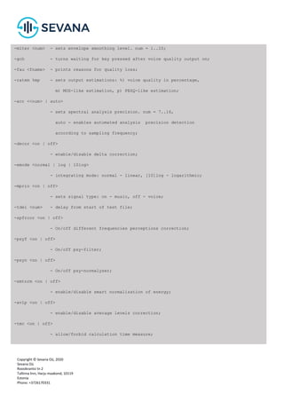 Copyright © Sevana Oü, 2020
Sevana Oü
Roosikrantsi tn 2
Tallinna linn, Harju maakond, 10119
Estonia
Phone: +3726170331
-miter <num> - sets envelope smoothing level. num = 1..10;
-gch - turns waiting for key pressed after voice quality output on;
-fau <fname> - prints reasons for quality loss;
-ratem %mp - sets output estimations: %) voice quality in percentage,
m) MOS-like estimation, p) PESQ-like estimation;
-acr <<num> | auto>
- sets spectral analysis precision. num = 7..16,
auto - enables automated analysis precision detection
according to sampling frequency;
-decor <on | off>
- enable/disable delta correction;
-emode <normal | log | 10log>
- integrating mode: normal - linear, [10]log - logarithmic;
-mprio <on | off>
- sets signal type: on - music, off - voice;
-tdel <num> - delay from start of test file;
-spfrcor <on | off>
- On/off different frequencies perceptions correction;
-psyf <on | off>
- On/off psy-filter;
-psyn <on | off>
- On/off psy-normalyzer;
-smtnrm <on | off>
- enable/disable smart normalization of energy;
-avlp <on | off>
- enable/disable average levels correction;
-tmc <on | off>
- allow/forbid calculation time measure;
 