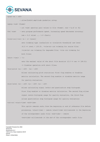 Copyright © Sevana Oü, 2020
Sevana Oü
Roosikrantsi tn 2
Tallinna linn, Harju maakond, 10119
Estonia
Phone: +3726170331
-grad <on | off>
- allow/forbid amplitude gradation using;
-specp <num> <fname>
- out <num> spectral pair values to file <fname>. num = 8,16 or 32;
-fst <num> - sets program performance speed. Increasing speed decreases accuracy;
num = 0.0 (slow) ... 1.0 (fast);
-trim[-src|-tst] <a | r> <level>
sets trimming type ((a)bsolute or (r)elative threshold) and level
(0.0 <= level < 120.0). -trim-src run trimming for source file;
-trim-tst run trimming for degraded file; -trim run trimming for
both files;
-short <<sec> | -1>
sets the maximal value of the short file duration (2.0 <= sec <= 180.0);
-1 Disables operation with short files;
-hist-pitch <on | off> <on | off>
Allows calculating pitch statistics; First flag enables or disables
metrics calculation. The second flag enables or disables metrics usage
for quality evaluation;
-hist-level <on | off> <on | off> <on | off>
Allows calculating signal levels and quantization step histogram.
First flag enables or disables metrics calculation. The second flag allows
signal levels histogram usage for quality evaluation, the third flag
allows quantization step histogram usage for quality evaluation;
-cut-src <start-time> <end-time>
This option removes audio from the beginning or end of reference file before
processing. <start-time> - remove <start-time> milliseconds in the beginning
of the correspondent audio file; <end-time> - remove
<end-time> milliseconds in the end of the correspondent audio file;
 