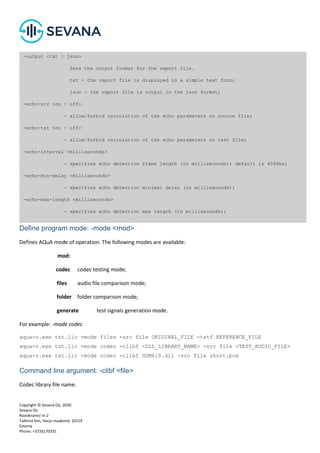 Copyright © Sevana Oü, 2020
Sevana Oü
Roosikrantsi tn 2
Tallinna linn, Harju maakond, 10119
Estonia
Phone: +3726170331
Define program mode: -mode <mod>
Defines AQuA mode of operation. The following modes are available:
mod:
codec codec testing mode;
files audio file comparison mode;
folder folder comparison mode;
generate test signals generation mode.
For example: -mode codec
aqua-v.exe tst.lic -mode files -src file ORIGINAL_FILE -tstf REFERENCE_FILE
aqua-v.exe tst.lic -mode codec -clibf <DLL_LIBRARY_NAME> -src file <TEST_AUDIO_FILE>
aqua-v.exe tst.lic -mode codec -clibf GSM610.dll -src file short.pcm
Command line argument: -clibf <file>
Codec library file name.
-output <txt | json>
Sets the output format for the report file.
txt - the report file is displayed in a simple text form;
json - the report file is output in the json format;
-echo-src <on | off>
- allow/forbid calculation of the echo parameters on source file;
-echo-tst <on | off>
- allow/forbid calculation of the echo parameters on test file;
-echo-interval <milliseconds>
- specifies echo detection frame length (in milliseconds); default is 4096ms;
-echo-min-delay <milliseconds>
- specifies echo detection minimal delay (in milliseconds);
-echo-max-length <milliseconds>
- specifies echo detection max length (in milliseconds);
 