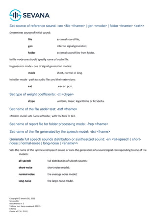 Copyright © Sevana Oü, 2020
Sevana Oü
Roosikrantsi tn 2
Tallinna linn, Harju maakond, 10119
Estonia
Phone: +3726170331
Set source of reference sound: -src <file <fname> | gen <mode> | folder <fname> <ext>>
Determines source of initial sound:
file external sound file;
gen internal signal generator;
folder external sound files from folder.
In file mode one should specify name of audio file.
In generator mode - one of signal generation modes:
mode short, normal or long.
In folder mode - path to audio files and their extensions:
ext .wav or .pcm.
Set type of weight coefficients: -ct <ctype>
ctype uniform, linear, logarithmic or htrsdelta.
Set name of the file under test: -tstf <fname>
<folder> mode sets name of folder, with the files to test.
Set name of report file for folder processing mode: -frep <fname>
Set name of the file generated by the speech model: -dst <fname>
Generate full speech sounds distribution or synthesized sound: -sn <all-speech | short-
noise | normal-noise | long-noise | <sname>>
Sets the name of the synthesized speech sound or runs the generation of a sound signal corresponding to one of the
models:
all-speech full distribution of speech sounds;
short-noise short noise model;
normal-noise the average noise model;
long-noise the large noise model.
 