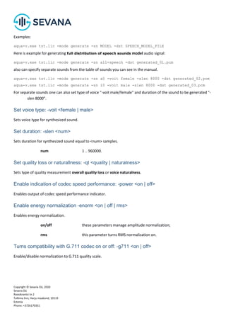 Copyright © Sevana Oü, 2020
Sevana Oü
Roosikrantsi tn 2
Tallinna linn, Harju maakond, 10119
Estonia
Phone: +3726170331
Examples:
aqua-v.exe tst.lic -mode generate -sn MODEL -dst SPEECH_MODEL_FILE
Here is example for generating full distribution of speech sounds model audio signal:
aqua-v.exe tst.lic -mode generate -sn all-speech -dst generated_01.pcm
also can specify separate sounds from the table of sounds you can see in the manual.
aqua-v.exe tst.lic -mode generate -sn a0 -voit female -slen 8000 -dst generated_02.pcm
aqua-v.exe tst.lic -mode generate -sn i0 -voit male -slen 8000 -dst generated_03.pcm
For separate sounds one can also set type of voice "-voit male/female" and duration of the sound to be generated "-
slen 8000".
Set voice type: -voit <female | male>
Sets voice type for synthesized sound.
Set duration: -slen <num>
Sets duration for synthesized sound equal to <num> samples.
num 1 .. 960000.
Set quality loss or naturallness: -qt <quality | naturalness>
Sets type of quality measurement overall quality loss or voice naturalness.
Enable indication of codec speed performance: -power <on | off>
Enables output of codec speed performance indicator.
Enable energy normalization -enorm <on | off | rms>
Enables energy normalization.
on/off these parameters manage amplitude normalization;
rms this parameter turns RMS normalization on.
Turns compatibility with G.711 codec on or off: -g711 <on | off>
Enable/disable normalization to G.711 quality scale.
 