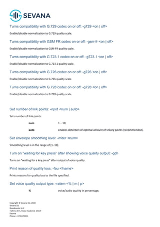Copyright © Sevana Oü, 2020
Sevana Oü
Roosikrantsi tn 2
Tallinna linn, Harju maakond, 10119
Estonia
Phone: +3726170331
Turns compatibility with G.729 codec on or off: -g729 <on | off>
Enable/disable normalization to G.729 quality scale.
Turns compatibility with GSM FR codec on or off: -gsm-fr <on | off>
Enable/disable normalization to GSM FR quality scale.
Turns compatibility with G.723.1 codec on or off: -g723.1 <on | off>
Enable/disable normalization to G.723.1 quality scale.
Turns compatibility with G.726 codec on or off: -g726 <on | off>
Enable/disable normalization to G.726 quality scale.
Turns compatibility with G.728 codec on or off: -g728 <on | off>
Enable/disable normalization to G.728 quality scale.
Set number of link points: -npnt <num | auto>
Sets number of link points:
num 1 .. 10;
auto enables detection of optimal amount of linking points (recommended).
Set envelope smoothing level: -miter <num>
Smoothing level is in the range of [1..10].
Turn on “waiting for key press” after showing voice quality output: -gch
Turns on “waiting for a key press” after output of voice quality.
Print reason of quality loss: -fau <fname>
Prints reasons for quality loss to the file specified.
Set voice quality output type: -ratem <% | m | p>
% voice/audio quality in percentage;
 
