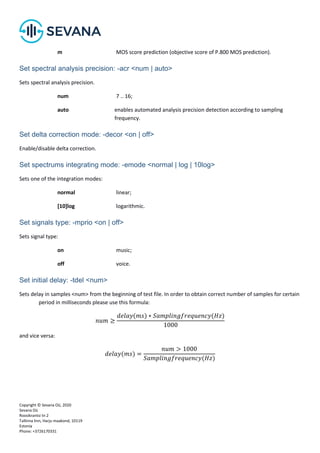 Copyright © Sevana Oü, 2020
Sevana Oü
Roosikrantsi tn 2
Tallinna linn, Harju maakond, 10119
Estonia
Phone: +3726170331
m MOS score prediction (objective score of P.800 MOS prediction).
Set spectral analysis precision: -acr <num | auto>
Sets spectral analysis precision.
num 7 .. 16;
auto enables automated analysis precision detection according to sampling
frequency.
Set delta correction mode: -decor <on | off>
Enable/disable delta correction.
Set spectrums integrating mode: -emode <normal | log | 10log>
Sets one of the integration modes:
normal linear;
[10]log logarithmic.
Set signals type: -mprio <on | off>
Sets signal type:
on music;
off voice.
Set initial delay: -tdel <num>
Sets delay in samples <num> from the beginning of test file. In order to obtain correct number of samples for certain
period in milliseconds please use this formula:
𝑛𝑢𝑚 ≥
𝑑𝑒𝑙𝑎𝑦(𝑚𝑠) ∗ 𝑆𝑎𝑚𝑝𝑙𝑖𝑛𝑔𝑓𝑟𝑒𝑞𝑢𝑒𝑛𝑐𝑦(𝐻𝑧)
1000
and vice versa:
𝑑𝑒𝑙𝑎𝑦(𝑚𝑠) =
𝑛𝑢𝑚 > 1000
𝑆𝑎𝑚𝑝𝑙𝑖𝑛𝑔𝑓𝑟𝑒𝑞𝑢𝑒𝑛𝑐𝑦(𝐻𝑧)
 
