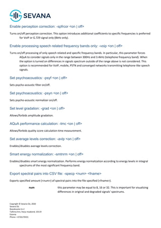 Copyright © Sevana Oü, 2020
Sevana Oü
Roosikrantsi tn 2
Tallinna linn, Harju maakond, 10119
Estonia
Phone: +3726170331
Enable perception correction: -spfrcor <on | off>
Turns on/off perception correction. This option introduces additional coefficients to specific frequencies is preferred
for VoIP or G.729 signal only (8kHz only).
Enable processing speech related frequency bands only: -voip <on | off>
Turns on/off processing of only speech related and specific frequency bands. In particular, this parameter forces
AQuA to consider signals only in the range between 300Hz and 3.4kHz (telephone frequency band). When
the option is turned on differences in signals spectrum outside of the range above is not considered. This
option is recommended for VoIP, mobile, PSTN and converged networks transmitting telephone-like speech
signals.
Set psychoacoustics: -psyf <on | off>
Sets psycho-acoustic filter on/off.
Set psychoacoustics: -psyn <on | off>
Sets psycho-acoustic normalizer on/off.
Set level gradation: -grad <on | off>
Allows/forbids amplitude gradation.
AQuA performance calculation: -tmc <on | off>
Allows/forbids quality score calculation time measurement.
Set average levels correction: -avlp <on | off>
Enables/disables average levels correction.
Smart energy normalization: -smtnrm <on | off>
Enables/disables smart energy normalization. Performs energy normalization according to energy levels in integral
spectrums of the most significant frequency band.
Export spectral pairs into CSV file: -specp <num> <fname>
Exports specified amount (<num>) of spectral pairs into the file specified (<fname>).
num this parameter may be equal to 8, 16 or 32. This is important for visualizing
differences in original and degraded signals' spectrums.
 