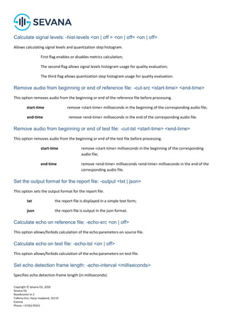 Copyright © Sevana Oü, 2020
Sevana Oü
Roosikrantsi tn 2
Tallinna linn, Harju maakond, 10119
Estonia
Phone: +3726170331
Calculate signal levels: -hist-levels <on | off > <on | off> <on | off>
Allows calculating signal levels and quantization step histogram.
First flag enables or disables metrics calculation;
The second flag allows signal levels histogram usage for quality evaluation;
The third flag allows quantization step histogram usage for quality evaluation.
Remove audio from beginning or end of reference file: -cut-src <start-time> <end-time>
This option removes audio from the beginning or end of the reference file before processing.
start-time remove <start-time> milliseconds in the beginning of the corresponding audio file;
end-time remove <end-time> milliseconds in the end of the corresponding audio file.
Remove audio from beginning or end of test file: -cut-tst <start-time> <end-time>
This option removes audio from the beginning or end of the test file before processing.
start-time remove <start-time> milliseconds in the beginning of the corresponding
audio file;
end-time remove <end-time> milliseconds <end-time> milliseconds in the end of the
corresponding audio file.
Set the output format for the report file: -output <txt | json>
This option sets the output format for the report file.
txt the report file is displayed in a simple text form;
json the report file is output in the json format.
Calculate echo on reference file: -echo-src <on | off>
This option allows/forbids calculation of the echo parameters on source file.
Calculate echo on test file: -echo-tst <on | off>
This option allows/forbids calculation of the echo parameters on test file.
Set echo detection frame length: -echo-interval <milliseconds>
Specifies echo detection frame length (in milliseconds).
 
