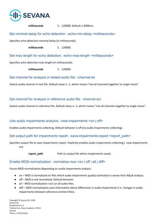Copyright © Sevana Oü, 2020
Sevana Oü
Roosikrantsi tn 2
Tallinna linn, Harju maakond, 10119
Estonia
Phone: +3726170331
milliseconds 5 .. 120000. Default is 4096ms.
Set minimal delay for echo detection: -echo-min-delay <milliseconds>
Specifies echo detection minimal delay (in milliseconds).
milliseconds 5 .. 120000.
Set max length for echo detection: -echo-max-length <milliseconds>
Specifies echo detection max length (in milliseconds).
milliseconds 5 .. 120000.
Set channel for analysis in tested audio file: -channel-tst
Selects audio channel in test file. Default value is -1, which means “mix all channels together to single mono”.
Set channel for analysis in reference audio file: -channel-src
Selects audio channel in reference file. Default value is -1, which means “mix all channels together to single mono”.
Use audio impairments analysis: -new-impairments <on | off>
Enables audio impairments collecting. Default behavior is off (no audio impairments collecting).
Set output path for impairments report: -save-impairments-report <report_path>
Specifies output file to save impairments report. Implicitly enables audio impairments collecting ( -new-impairments
on)
report_path Path to output file where impairments saved.
Enable MOS normalization: -normalize-mos <on | off | all | diff>
Forces MOS normalization depending on audio impairments analysis.
● on – MOS is normalized on files which audio impairments quality estimation is worse than AQuA analysis.
● off – MOS is not normalized. Default behavior.
● all – MOS normalization runs on all audio files.
● diff – MOS normalization uses information about differences in audio impairments (i.e. changes in audio
impairments between reference and test files).
 