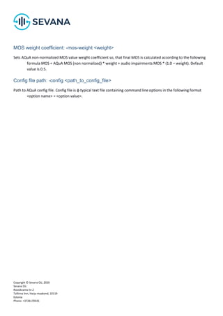 Copyright © Sevana Oü, 2020
Sevana Oü
Roosikrantsi tn 2
Tallinna linn, Harju maakond, 10119
Estonia
Phone: +3726170331
MOS weight coefficient: -mos-weight <weight>
Sets AQuA non-normalized MOS value weight coefficient so, that final MOS is calculated according to the following
formula MOS = AQuA MOS (non normalized) * weight + audio impairments MOS * (1.0 – weight). Default
value is 0.5.
Config file path: -config <path_to_config_file>
Path to AQuA config file. Config file is ф typical text file containing command line options in the following format
<option name> = <option value>.
 