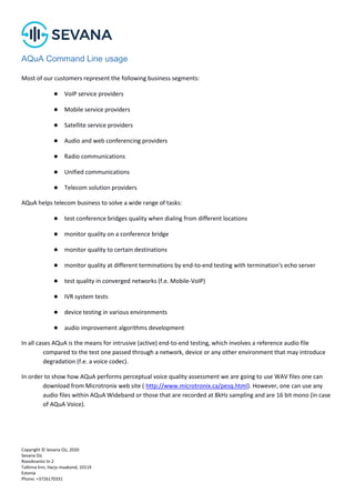 Copyright © Sevana Oü, 2020
Sevana Oü
Roosikrantsi tn 2
Tallinna linn, Harju maakond, 10119
Estonia
Phone: +3726170331
AQuA Command Line usage
Most of our customers represent the following business segments:
● VoIP service providers
● Mobile service providers
● Satellite service providers
● Audio and web conferencing providers
● Radio communications
● Unified communications
● Telecom solution providers
AQuA helps telecom business to solve a wide range of tasks:
● test conference bridges quality when dialing from different locations
● monitor quality on a conference bridge
● monitor quality to certain destinations
● monitor quality at different terminations by end-to-end testing with termination's echo server
● test quality in converged networks (f.e. Mobile-VoIP)
● IVR system tests
● device testing in various environments
● audio improvement algorithms development
In all cases AQuA is the means for intrusive (active) end-to-end testing, which involves a reference audio file
compared to the test one passed through a network, device or any other environment that may introduce
degradation (f.e. a voice codec).
In order to show how AQuA performs perceptual voice quality assessment we are going to use WAV files one can
download from Microtronix web site ( http://www.microtronix.ca/pesq.html). However, one can use any
audio files within AQuA Wideband or those that are recorded at 8kHz sampling and are 16 bit mono (in case
of AQuA Voice).
 