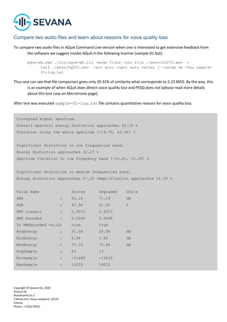 Copyright © Sevana Oü, 2020
Sevana Oü
Roosikrantsi tn 2
Tallinna linn, Harju maakond, 10119
Estonia
Phone: +3726170331
Compare two audio files and learn about reasons for voice quality loss
To compare two audio files in AQuA Command Line version when one is interested to get extensive feedback from
the software we suggest invoke AQuA in the following manner (sample-01.bat):
aqua-wb.exe ./lic/aqua-wb.lic -mode files -src file ./wavs/Or272.wav -
tstf ./wavs/Dg002.wav -acr auto -npnt auto -miter 1 -ratem %m -fau sample-
01-log.txt
Thus one can see that file comparison gives only 39.31% of similarity what corresponds to 2.23 MOS. By the way, this
is an example of when AQuA does detect voice quality loss and PESQ does not (please read more details
about this test case on Microtronix page).
After test was executed sample-01-log.txt file contains quantitative reasons for voice quality loss:
Corrupted signal spectrum.
Overall spectral energy distortion approaches 62.18 %
Vibration along the whole spectrum [-19.73, 42.45] %
Significant distortion in low frequencies band.
Energy distortion approaches 32.27 %
Spectrum vibration in low frequency band [-16.91, 15.36] %
Significant distortion in medium frequencies band.
Energy distortion approaches 27.10 %Amplification approaches 24.29 %
Value Name Source Degraded Units
SNR : 63.16 71.19 dB
ASR : 43.96 41.93 %
RMS classic : 0.0010 0.0015
RMS bounded : 0.0040 0.0068
Is RMSbounded valid: true true
AvgEnergy : 31.08 28.58 dB
MinEnergy : 6.94 1.66 dB
MaxEnergy : 70.10 72.84 dB
AvgSample : 83 13
MinSample : -11460 -13220
MaxSample : 11253 14210
 
